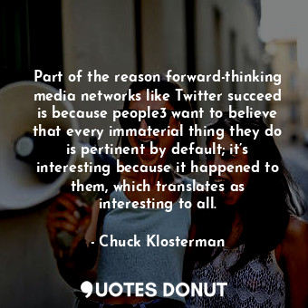 Part of the reason forward-thinking media networks like Twitter succeed is because people3 want to believe that every immaterial thing they do is pertinent by default; it’s interesting because it happened to them, which translates as interesting to all.