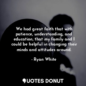 We had great faith that with patience, understanding, and education, that my family and I could be helpful in changing their minds and attitudes around.