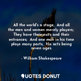 All the world's a stage,  And all the men and women merely players;  They have their exits and their entrances;  And one man in his time plays many parts,  His acts being seven ages.