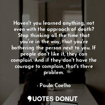 Haven't you learned anything, not even with the approach of death? Stop thinking all the time that you're in the way, that you're bothering the person next to you. If people don't like it, they can complain. And if they don't have the courage to complain, that's there problem.