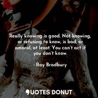  Really knowing is good. Not knowing, or refusing to know, is bad, or amoral, at ... - Ray Bradbury - Quotes Donut