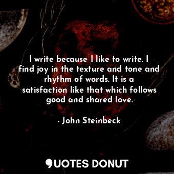 I write because I like to write. I find joy in the texture and tone and rhythm of words. It is a satisfaction like that which follows good and shared love.