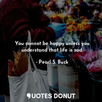  You cannot be happy unless you understand that life is sad.... - Pearl S. Buck - Quotes Donut