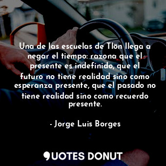 Una de las escuelas de Tlön llega a negar el tiempo: razona que el presente es indefinido, que el futuro no tiene realidad sino como esperanza presente, que el pasado no tiene realidad sino como recuerdo presente.