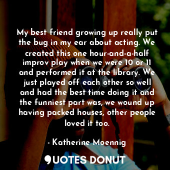 My best friend growing up really put the bug in my ear about acting. We created this one hour-and-a-half improv play when we were 10 or 11 and performed it at the library. We just played off each other so well and had the best time doing it and the funniest part was, we wound up having packed houses, other people loved it too.