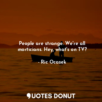 People are strange. We&#39;re all morticians. Hey, what&#39;s on TV?