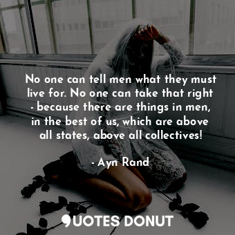 No one can tell men what they must live for. No one can take that right - because there are things in men, in the best of us, which are above all states, above all collectives!