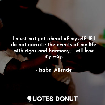 I must not get ahead of myself. If I do not narrate the events of my life with rigor and harmony, I will lose my way.