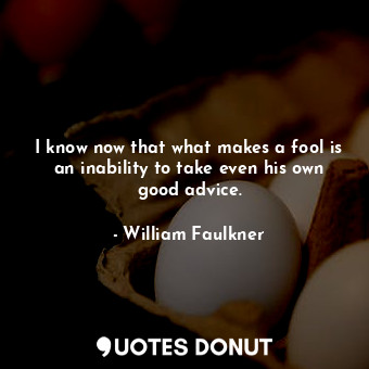 I know now that what makes a fool is an inability to take even his own good advice.