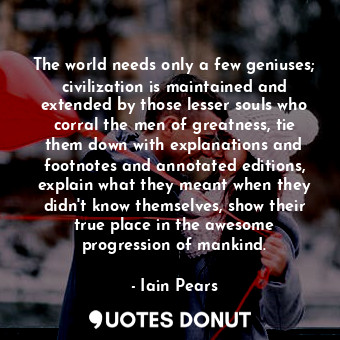 The world needs only a few geniuses; civilization is maintained and extended by those lesser souls who corral the men of greatness, tie them down with explanations and footnotes and annotated editions, explain what they meant when they didn't know themselves, show their true place in the awesome progression of mankind.