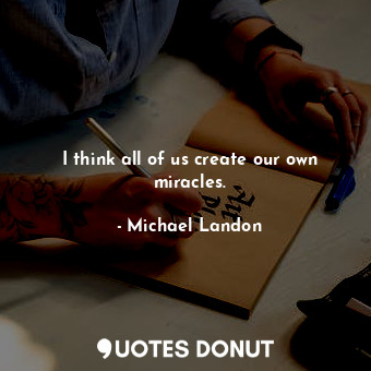 I think all of us create our own miracles.