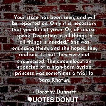 Your state has been seen, and will be reported on. Only it is necessary that you do not yawn. Or, of course, speak. Discretion in all things in all things is needed." She was reminding them, and she hoped they realised it, that they were not circumcised. The circumlocution expected of a high-born Syrian princess was sometimes a trial to Sara Khatun.