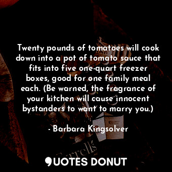 Twenty pounds of tomatoes will cook down into a pot of tomato sauce that fits into five one-quart freezer boxes, good for one family meal each. (Be warned, the fragrance of your kitchen will cause innocent bystanders to want to marry you.)