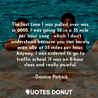 The last time I was pulled over was in 2005. I was going 55 in a 35 mile per hour zone - which I don&#39;t understand because you can barely even idle at 35 miles per hour. Anyway, I was ordered to go to traffic school. It was an 8-hour class and really painful.