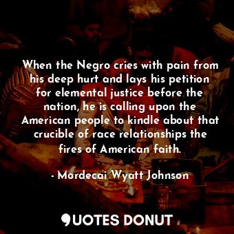 When the Negro cries with pain from his deep hurt and lays his petition for elemental justice before the nation, he is calling upon the American people to kindle about that crucible of race relationships the fires of American faith.