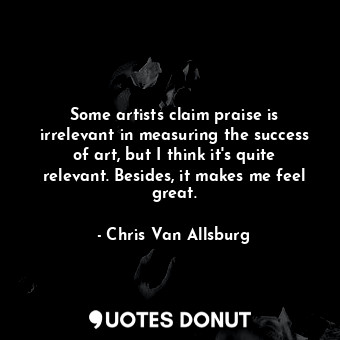 Some artists claim praise is irrelevant in measuring the success of art, but I think it&#39;s quite relevant. Besides, it makes me feel great.