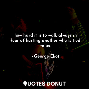 how hard it is to walk always in fear of hurting another who is tied to us.