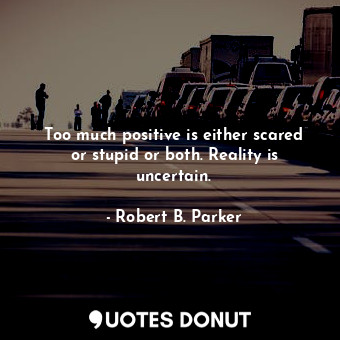 Too much positive is either scared or stupid or both. Reality is uncertain.
