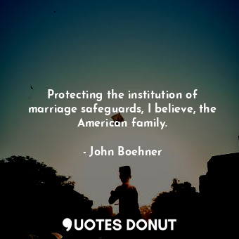  Protecting the institution of marriage safeguards, I believe, the American famil... - John Boehner - Quotes Donut