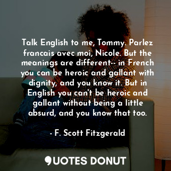 Talk English to me, Tommy. Parlez francais avec moi, Nicole. But the meanings are different-- in French you can be heroic and gallant with dignity, and you know it. But in English you can't be heroic and gallant without being a little absurd, and you know that too.
