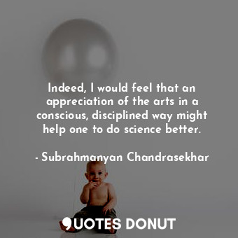  Indeed, I would feel that an appreciation of the arts in a conscious, discipline... - Subrahmanyan Chandrasekhar - Quotes Donut