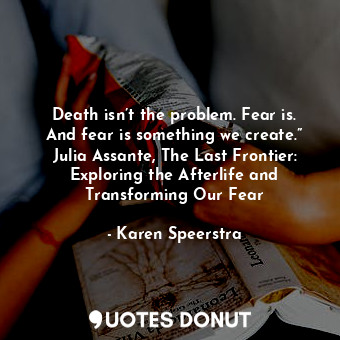 Death isn’t the problem. Fear is. And fear is something we create.” Julia Assante, The Last Frontier: Exploring the Afterlife and Transforming Our Fear