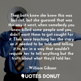 They both knew she knew this was bullshit, but she guessed that was the way it went, when somebody you knew killed some people and you didn't want them to get caught for it. They were teaching her the story as it needed to be told, and telling it to her in a way that wouldn't require her to tell anything but the truth about what they'd told her.