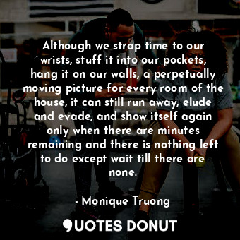 Although we strap time to our wrists, stuff it into our pockets, hang it on our walls, a perpetually moving picture for every room of the house, it can still run away, elude and evade, and show itself again only when there are minutes remaining and there is nothing left to do except wait till there are none.