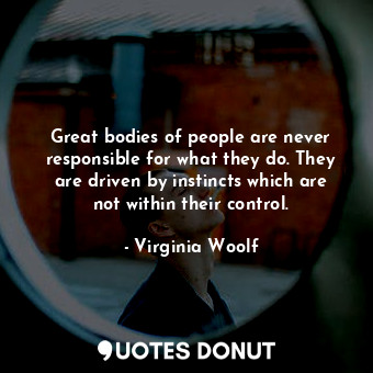 Great bodies of people are never responsible for what they do. They are driven by instincts which are not within their control.