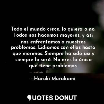 Todo el mundo crece, lo quiera o no. Todos nos hacemos mayores, y así nos enfrentamos a nuestros problemas. Lidiamos con ellos hasta que morimos. Siempre ha sido así y siempre lo será. No eres la única que tiene problemas.