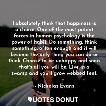I absolutely think that happiness is a choice. One of the most potent forces in human psychology is the power of habit. Do something, think something, often enough and it will become the only thing you can do or think. Choose to be unhappy and soon that’s all you will be. Live in a swamp and you’ll grow webbed feet.