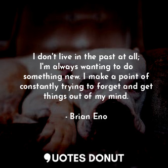 I don&#39;t live in the past at all; I&#39;m always wanting to do something new. I make a point of constantly trying to forget and get things out of my mind.