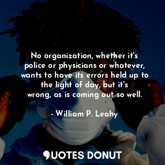 No organization, whether it&#39;s police or physicians or whatever, wants to have its errors held up to the light of day, but it&#39;s wrong, as is coming out so well.
