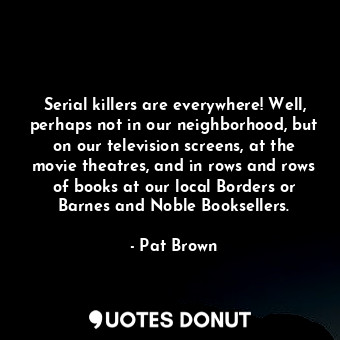 Serial killers are everywhere! Well, perhaps not in our neighborhood, but on our television screens, at the movie theatres, and in rows and rows of books at our local Borders or Barnes and Noble Booksellers.