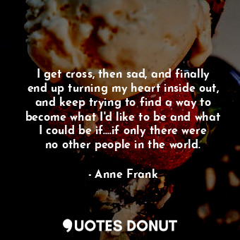 I get cross, then sad, and finally end up turning my heart inside out, and keep trying to find a way to become what I'd like to be and what I could be if....if only there were no other people in the world.