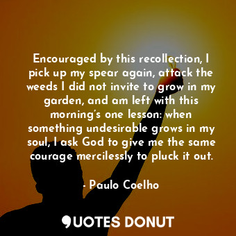 Encouraged by this recollection, I pick up my spear again, attack the weeds I did not invite to grow in my garden, and am left with this morning’s one lesson: when something undesirable grows in my soul, I ask God to give me the same courage mercilessly to pluck it out.