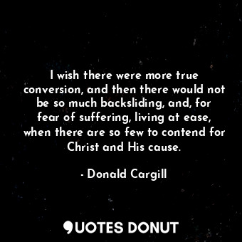 I wish there were more true conversion, and then there would not be so much backsliding, and, for fear of suffering, living at ease, when there are so few to contend for Christ and His cause.
