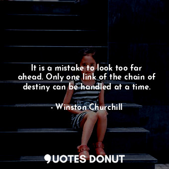 It is a mistake to look too far ahead. Only one link of the chain of destiny can be handled at a time.