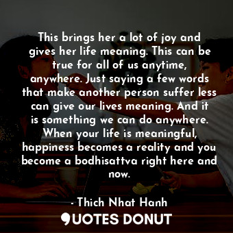 This brings her a lot of joy and gives her life meaning. This can be true for all of us anytime, anywhere. Just saying a few words that make another person suffer less can give our lives meaning. And it is something we can do anywhere. When your life is meaningful, happiness becomes a reality and you become a bodhisattva right here and now.