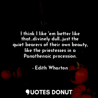 I think I like 'em better like that...divinely dull...just the quiet bearers of their own beauty, like the priestesses in a Panathenaic procession.