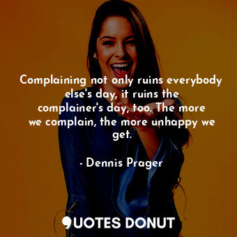 Complaining not only ruins everybody else&#39;s day, it ruins the complainer&#39;s day, too. The more we complain, the more unhappy we get.
