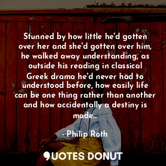 Stunned by how little he'd gotten over her and she'd gotten over him, he walked away understanding, as outside his reading in classical Greek drama he'd never had to understood before, how easily life can be one thing rather than another and how accidentally a destiny is made...