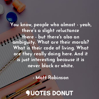 You know, people who almost - yeah, there&#39;s a slight reluctance there - but there&#39;s also an ambiguity. What are their morals? What is their code of living. What are they really doing here. And it is just interesting because it is never black or white.