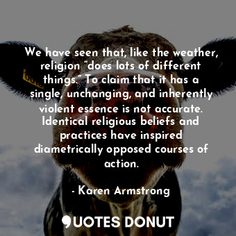 We have seen that, like the weather, religion “does lots of different things.” To claim that it has a single, unchanging, and inherently violent essence is not accurate. Identical religious beliefs and practices have inspired diametrically opposed courses of action.