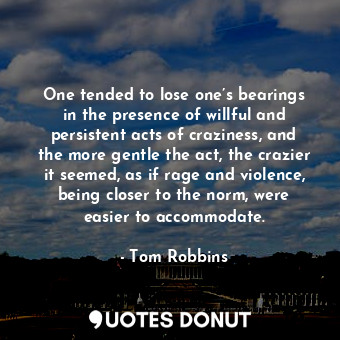 One tended to lose one’s bearings in the presence of willful and persistent acts of craziness, and the more gentle the act, the crazier it seemed, as if rage and violence, being closer to the norm, were easier to accommodate.