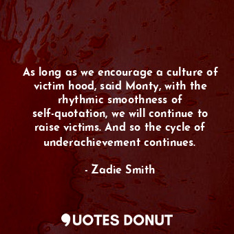 As long as we encourage a culture of victim hood, said Monty, with the rhythmic smoothness of self-quotation, we will continue to raise victims. And so the cycle of underachievement continues.