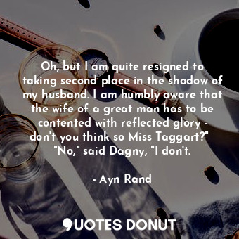 Oh, but I am quite resigned to taking second place in the shadow of my husband. I am humbly aware that the wife of a great man has to be contented with reflected glory - don't you think so Miss Taggart?"   "No," said Dagny, "I don't.