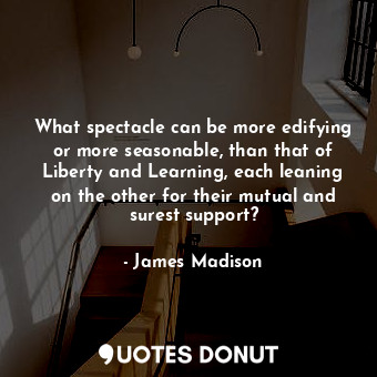 What spectacle can be more edifying or more seasonable, than that of Liberty and Learning, each leaning on the other for their mutual and surest support?