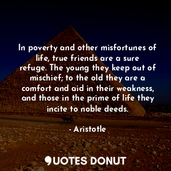 In poverty and other misfortunes of life, true friends are a sure refuge. The young they keep out of mischief; to the old they are a comfort and aid in their weakness, and those in the prime of life they incite to noble deeds.
