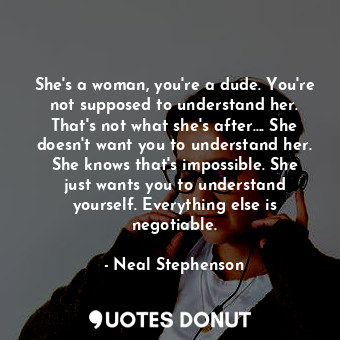 She's a woman, you're a dude. You're not supposed to understand her. That's not what she's after.... She doesn't want you to understand her. She knows that's impossible. She just wants you to understand yourself. Everything else is negotiable.